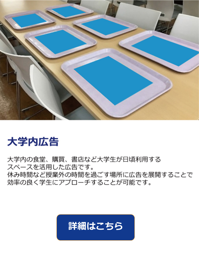  大学内の食堂、購買、書店を中心に、大学生がよく利用するスペースを活用した広告です。昼休みを中心とした授業外時間のほとんどをこの場所で過ごすため、無駄のない広告の展開が可能です。