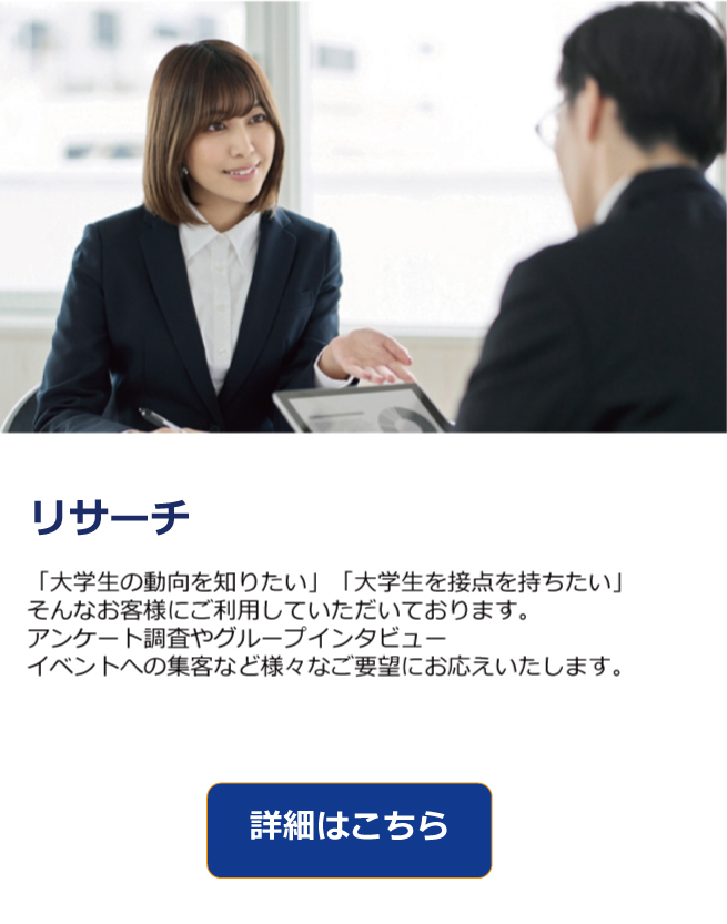 大学生は、新たな価値観と消費行動を持つ次世代の主役です。
大学生として、トレンドの発信源でありながら、SNSやリアルなコミュニティを通じて情報を敏感に受け取り、拡散する力を持っています。
私たちの「大学生リサーチサービス」では、そんな大学生とのつながりを深め
ブランドと学生が自然に交わる接点をつくるための3つの施策をご用意しています。
“リアルな声”と“体験”を軸に、企業のマーケティング活動を強力にサポートします。