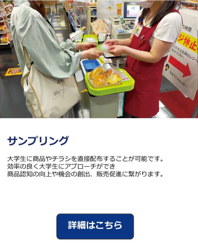学生から学生へ、大学構内におけるダイレクトサンプリングメニュー
サークル活動を中心とした授業外時間のほとんどをこの場所で過ごすため、無駄のない広告の展開が可能です。
